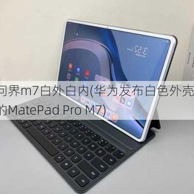 华为问界m7白外白内(华为发布白色外壳版本的MatePad Pro M7)-第2张图片-苏希特新能源