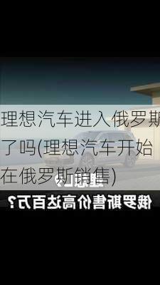 理想汽车进入俄罗斯了吗(理想汽车开始在俄罗斯销售)