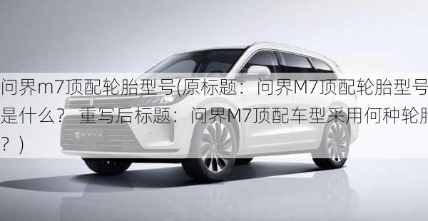 问界m7顶配轮胎型号(原标题：问界M7顶配轮胎型号是什么？ 重写后标题：问界M7顶配车型采用何种轮胎？)