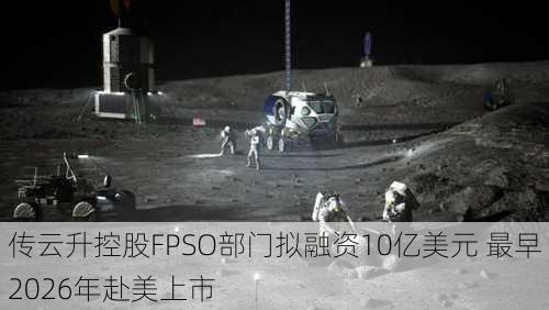 传云升控股FPSO部门拟融资10亿美元 最早2026年赴美上市-第2张图片-苏希特新能源