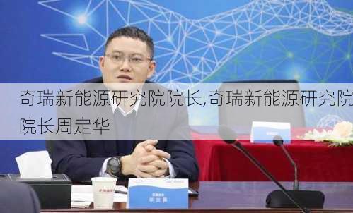 奇瑞新能源研究院院长,奇瑞新能源研究院院长周定华