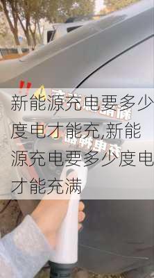 新能源充电要多少度电才能充,新能源充电要多少度电才能充满