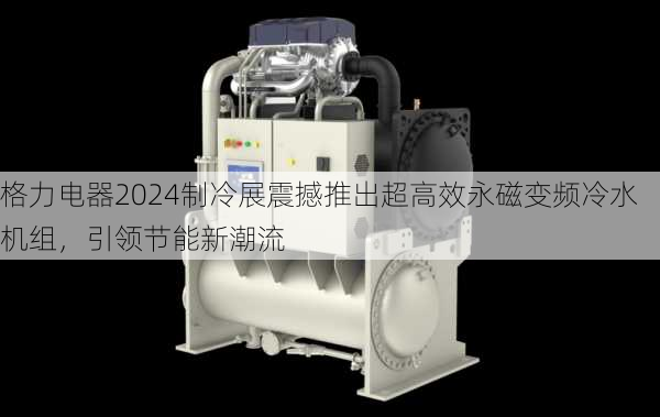 格力电器2024制冷展震撼推出超高效永磁变频冷水机组，引领节能新潮流-第2张图片-苏希特新能源