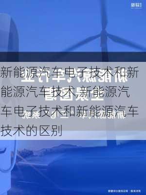 新能源汽车电子技术和新能源汽车技术,新能源汽车电子技术和新能源汽车技术的区别