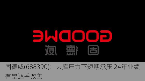 固德威(688390)：去库压力下短期承压 24年业绩有望逐季改善-第1张图片-苏希特新能源