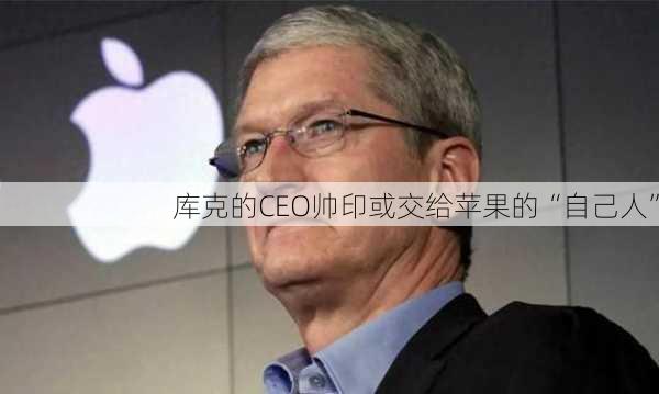 库克的CEO帅印或交给苹果的“自己人”