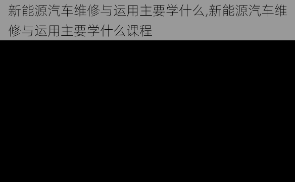 新能源汽车维修与运用主要学什么,新能源汽车维修与运用主要学什么课程-第3张图片-苏希特新能源