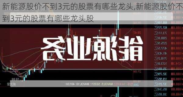 新能源股价不到3元的股票有哪些龙头,新能源股价不到3元的股票有哪些龙头股-第3张图片-苏希特新能源