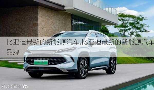 比亚迪最新的新能源汽车,比亚迪最新的新能源汽车品牌