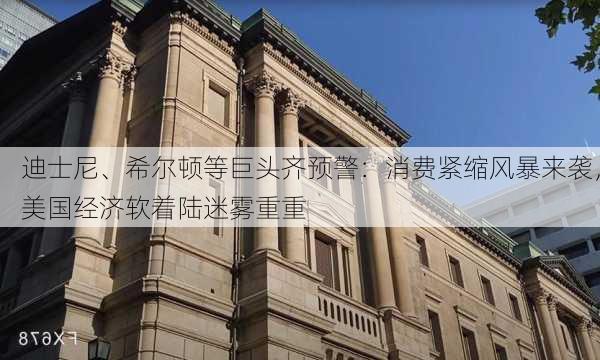 迪士尼、希尔顿等巨头齐预警：消费紧缩风暴来袭，美国经济软着陆迷雾重重