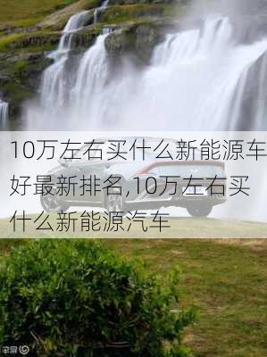 10万左右买什么新能源车好最新排名,10万左右买什么新能源汽车