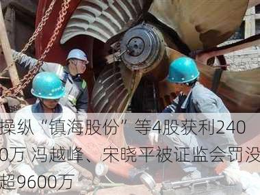 操纵“镇海股份”等4股获利2400万 冯越峰、宋晓平被证监会罚没超9600万-第1张图片-苏希特新能源