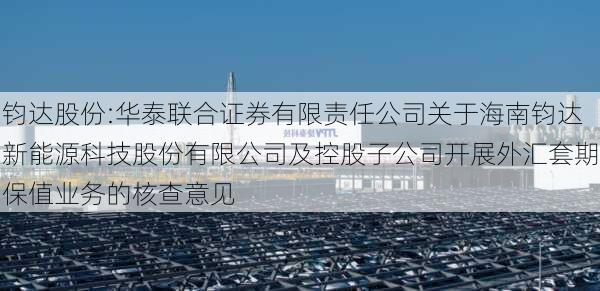 钧达股份:华泰联合证券有限责任公司关于海南钧达新能源科技股份有限公司及控股子公司开展外汇套期保值业务的核查意见-第1张图片-苏希特新能源