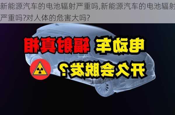 新能源汽车的电池辐射严重吗,新能源汽车的电池辐射严重吗?对人体的危害大吗?