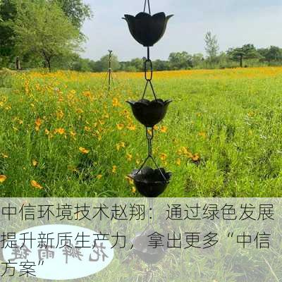 中信环境技术赵翔：通过绿色发展提升新质生产力，拿出更多“中信方案”-第3张图片-苏希特新能源