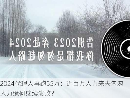 2024代理人再跑55万：近百万人力来去匆匆 人力缘何继续溃败？-第1张图片-苏希特新能源