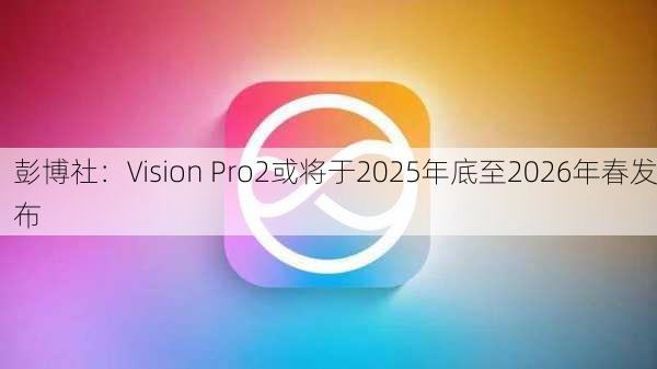 彭博社：Vision Pro2或将于2025年底至2026年春发布-第3张图片-苏希特新能源