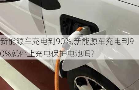 新能源车充电到90%,新能源车充电到90%就停止充电保护电池吗?