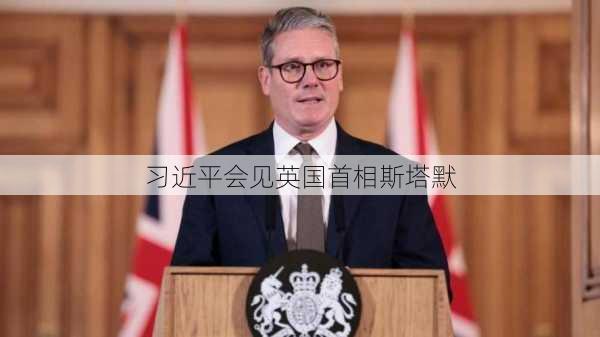 习近平会见英国首相斯塔默-第2张图片-苏希特新能源