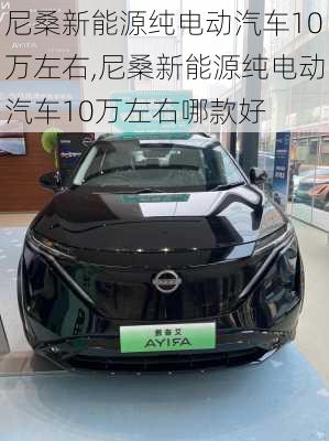 尼桑新能源纯电动汽车10万左右,尼桑新能源纯电动汽车10万左右哪款好