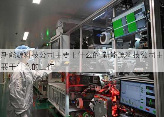 新能源科技公司主要干什么的,新能源科技公司主要干什么的工作